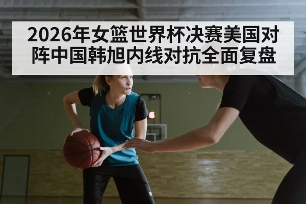 2026年女篮世界杯决赛美国对阵中国韩旭内线对抗全面复盘